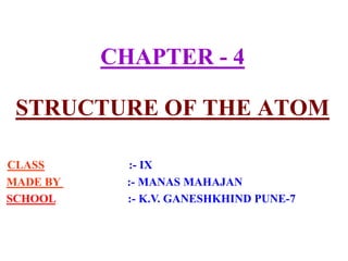 CHAPTER - 4
STRUCTURE OF THE ATOM
CLASS :- IX
MADE BY :- MANAS MAHAJAN
SCHOOL :- K.V. GANESHKHIND PUNE-7
 