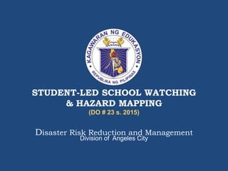 STUDENT-LED SCHOOL WATCHING
& HAZARD MAPPING
(DO # 23 s. 2015)
Disaster Risk Reduction and Management
Division of Angeles City
 