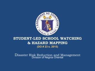 STUDENT-LED SCHOOL WATCHING
& HAZARD MAPPING
(DO # 23 s. 2015)
Disaster Risk Reduction and Management
Division of Negros Oriental
 