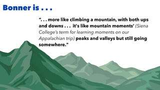 Bonner is . . .
“. . . more like climbing a mountain, with both ups
and downs . . . it's like mountain moments’ (Siena
College’s term for learning moments on our
Appalachian trip) peaks and valleys but still going
somewhere."
 