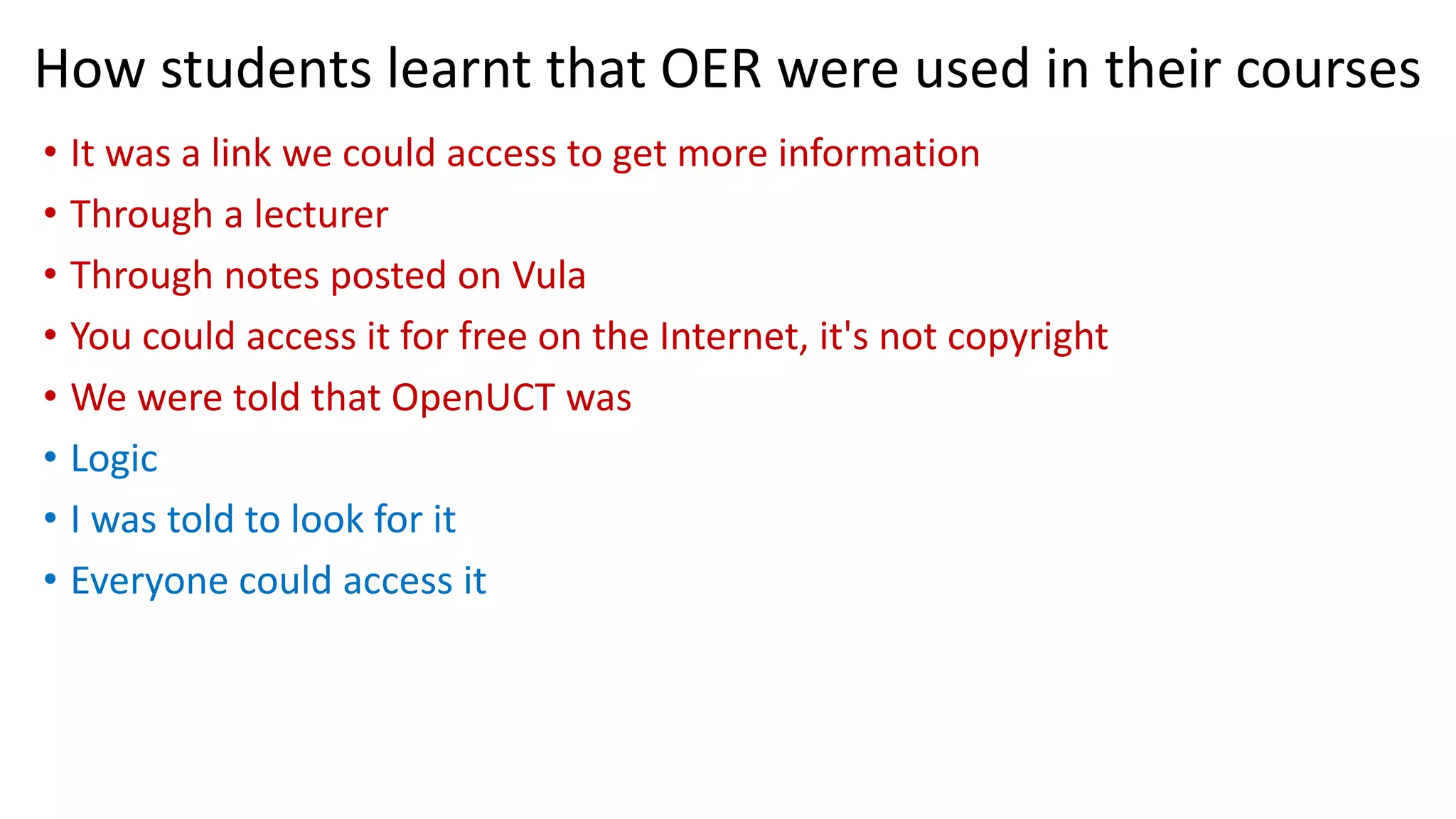 How students learnt that OER were used in their courses
• It was a link we could access to get more information
• Through a lecturer
• Through notes posted on Vula
• You could access it for free on the Internet, it's not copyright
• We were told that OpenUCT was
• Logic
• I was told to look for it
• Everyone could access it
 