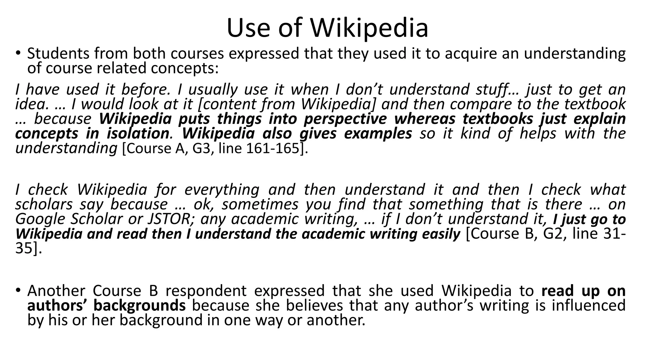 Use of Wikipedia
• Students from both courses expressed that they used it to acquire an understanding
of course related concepts:
I have used it before. I usually use it when I don’t understand stuff… just to get an
idea. … I would look at it [content from Wikipedia] and then compare to the textbook
… because Wikipedia puts things into perspective whereas textbooks just explain
concepts in isolation. Wikipedia also gives examples so it kind of helps with the
understanding [Course A, G3, line 161-165].
I check Wikipedia for everything and then understand it and then I check what
scholars say because … ok, sometimes you find that something that is there … on
Google Scholar or JSTOR; any academic writing, … if I don’t understand it, I just go to
Wikipedia and read then I understand the academic writing easily [Course B, G2, line 31-
35].
• Another Course B respondent expressed that she used Wikipedia to read up on
authors’ backgrounds because she believes that any author’s writing is influenced
by his or her background in one way or another.
 