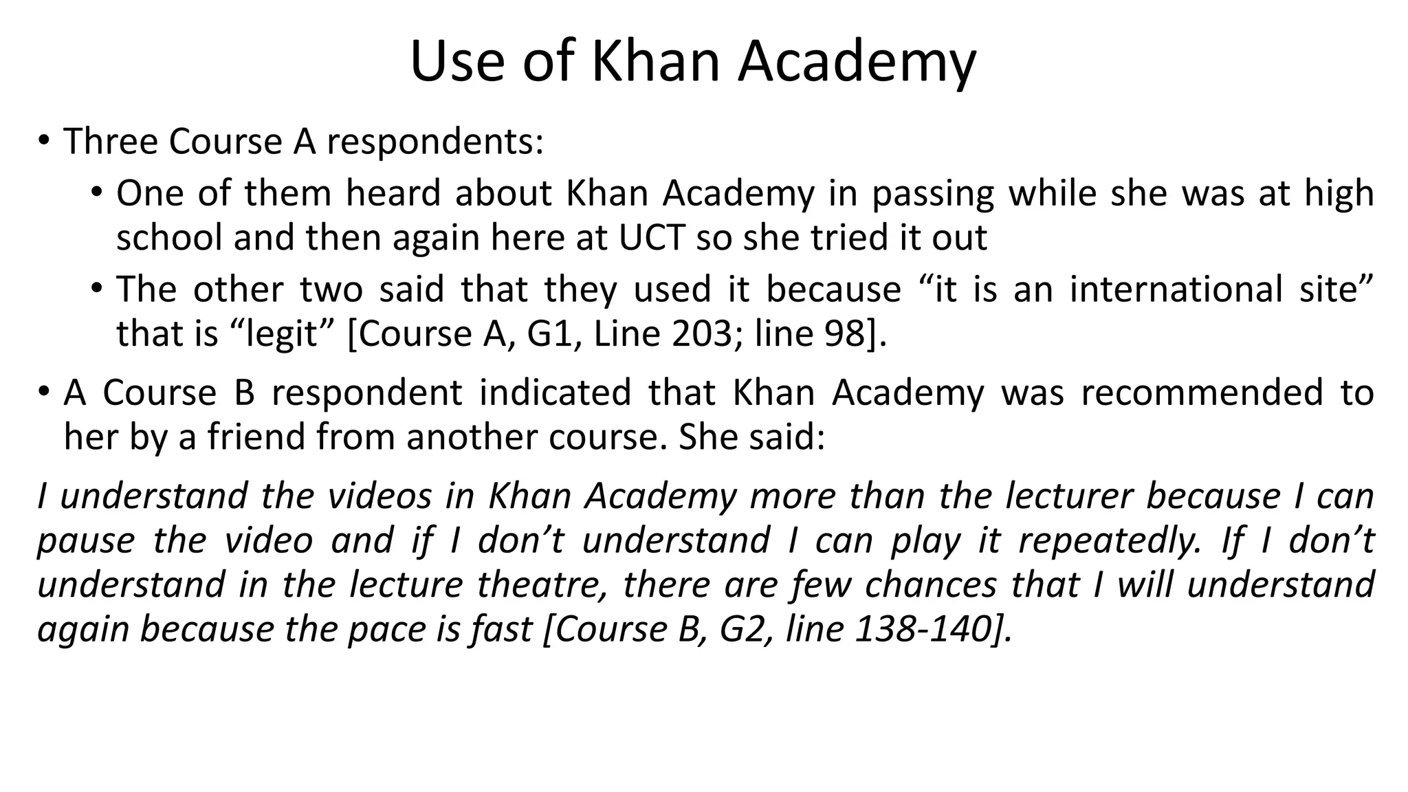 • Three Course A respondents:
• One of them heard about Khan Academy in passing while she was at high
school and then again here at UCT so she tried it out
• The other two said that they used it because “it is an international site”
that is “legit” [Course A, G1, Line 203; line 98].
• A Course B respondent indicated that Khan Academy was recommended to
her by a friend from another course. She said:
I understand the videos in Khan Academy more than the lecturer because I can
pause the video and if I don’t understand I can play it repeatedly. If I don’t
understand in the lecture theatre, there are few chances that I will understand
again because the pace is fast [Course B, G2, line 138-140].
Use of Khan Academy
 