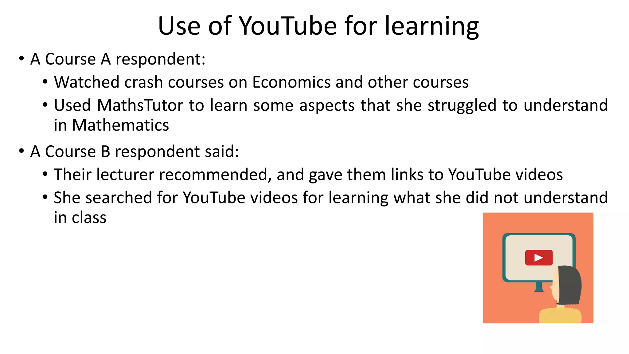 Use of YouTube for learning
• A Course A respondent:
• Watched crash courses on Economics and other courses
• Used MathsTutor to learn some aspects that she struggled to understand
in Mathematics
• A Course B respondent said:
• Their lecturer recommended, and gave them links to YouTube videos
• She searched for YouTube videos for learning what she did not understand
in class
 