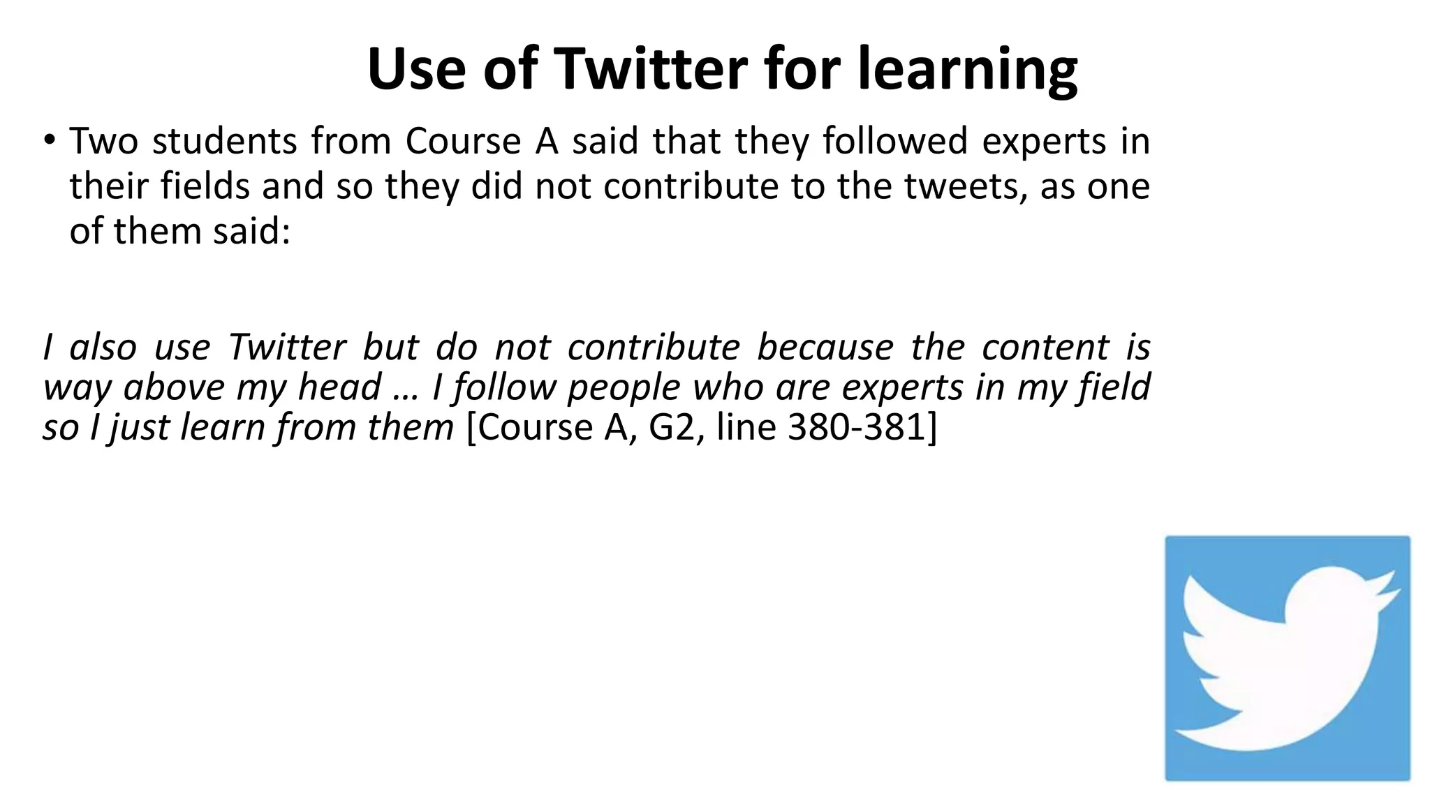 Use of Twitter for learning
• Two students from Course A said that they followed experts in
their fields and so they did not contribute to the tweets, as one
of them said:
I also use Twitter but do not contribute because the content is
way above my head … I follow people who are experts in my field
so I just learn from them [Course A, G2, line 380-381]
 