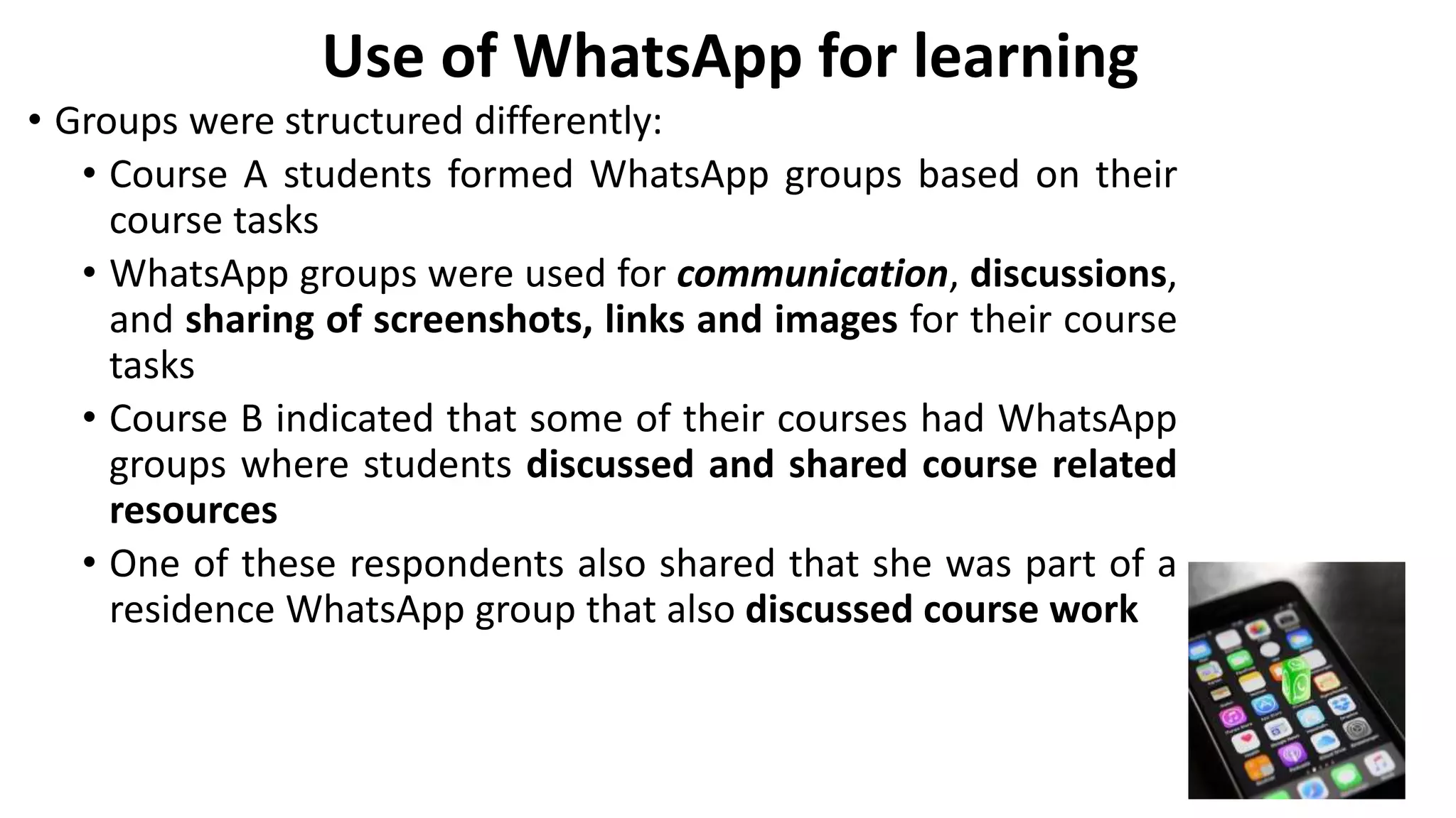 Use of WhatsApp for learning
• Groups were structured differently:
• Course A students formed WhatsApp groups based on their
course tasks
• WhatsApp groups were used for communication, discussions,
and sharing of screenshots, links and images for their course
tasks
• Course B indicated that some of their courses had WhatsApp
groups where students discussed and shared course related
resources
• One of these respondents also shared that she was part of a
residence WhatsApp group that also discussed course work
 