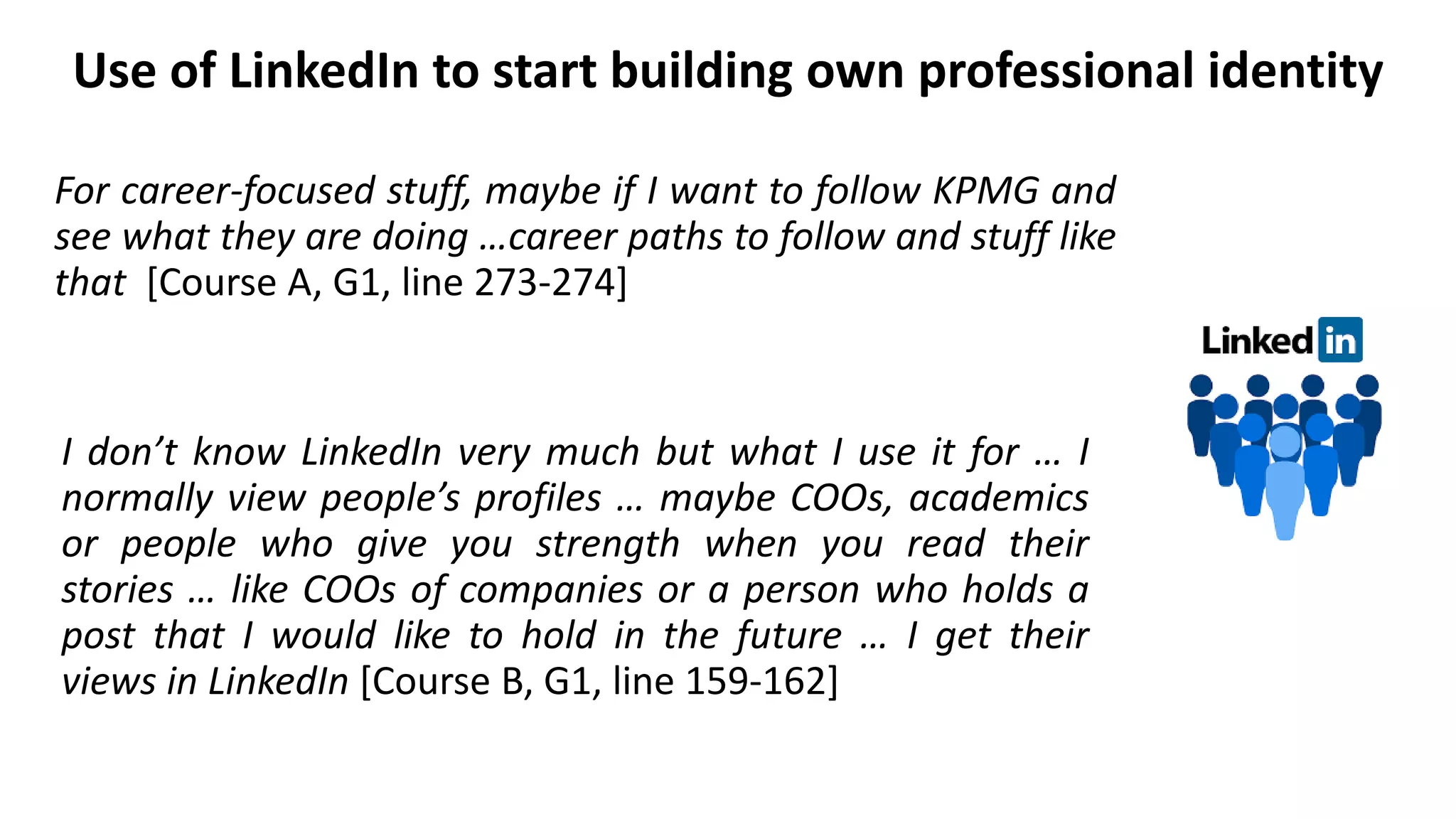 Use of LinkedIn to start building own professional identity
I don’t know LinkedIn very much but what I use it for … I
normally view people’s profiles … maybe COOs, academics
or people who give you strength when you read their
stories … like COOs of companies or a person who holds a
post that I would like to hold in the future … I get their
views in LinkedIn [Course B, G1, line 159-162]
For career-focused stuff, maybe if I want to follow KPMG and
see what they are doing …career paths to follow and stuff like
that [Course A, G1, line 273-274]
 
