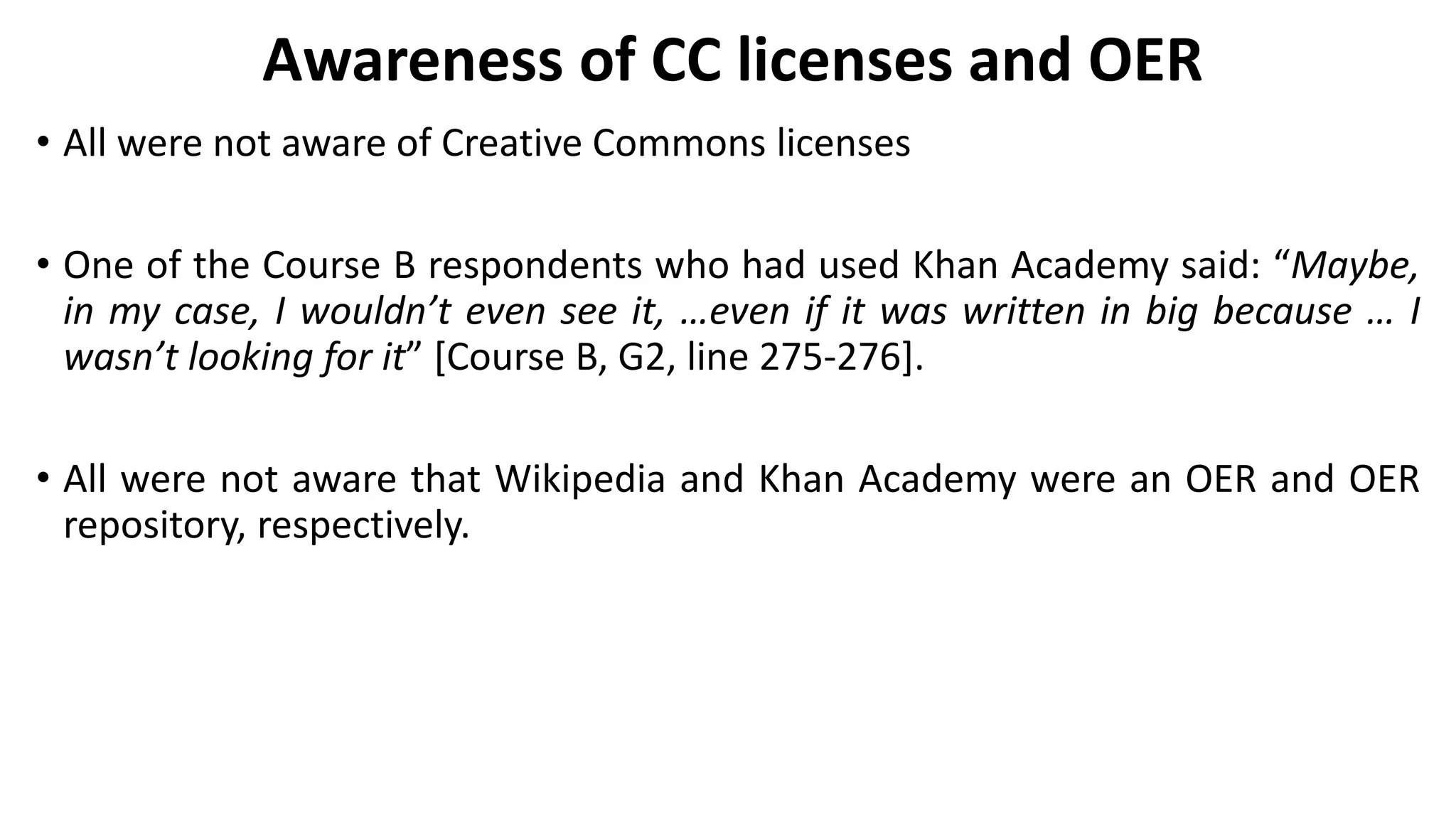 Awareness of CC licenses and OER
• All were not aware of Creative Commons licenses
• One of the Course B respondents who had used Khan Academy said: “Maybe,
in my case, I wouldn’t even see it, …even if it was written in big because … I
wasn’t looking for it” [Course B, G2, line 275-276].
• All were not aware that Wikipedia and Khan Academy were an OER and OER
repository, respectively.
 