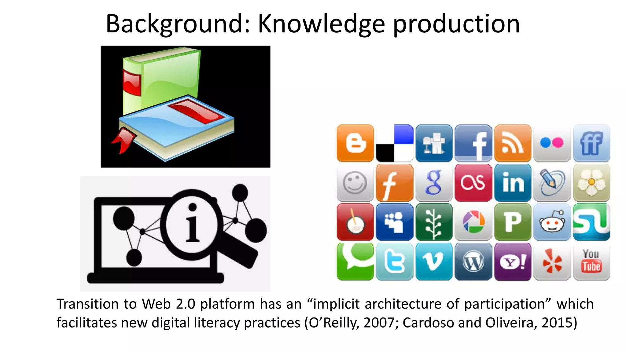 Transition to Web 2.0 platform has an “implicit architecture of participation” which
facilitates new digital literacy practices (O’Reilly, 2007; Cardoso and Oliveira, 2015)
Background: Knowledge production
 