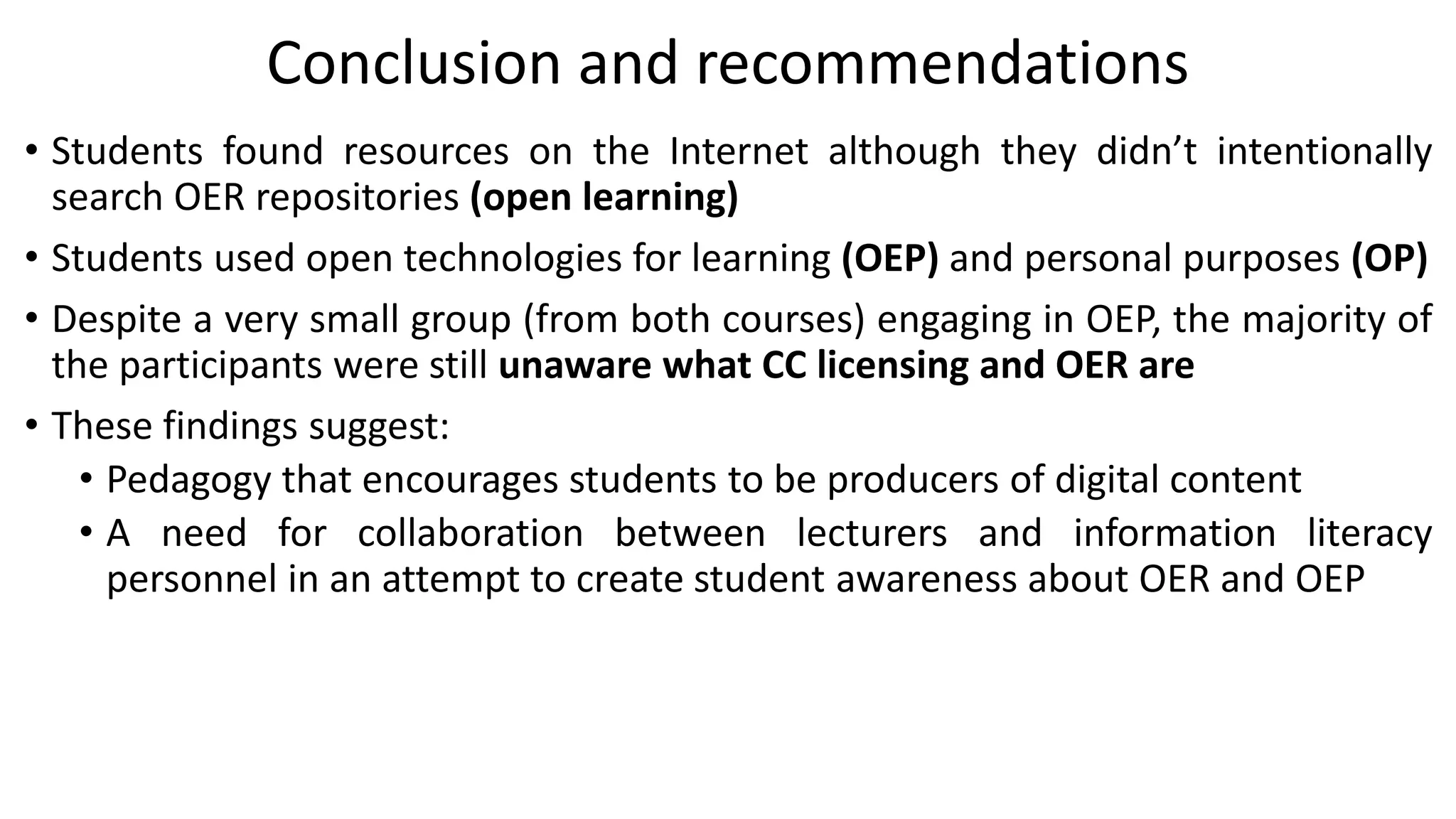 Conclusion and recommendations
• Students found resources on the Internet although they didn’t intentionally
search OER repositories (open learning)
• Students used open technologies for learning (OEP) and personal purposes (OP)
• Despite a very small group (from both courses) engaging in OEP, the majority of
the participants were still unaware what CC licensing and OER are
• These findings suggest:
• Pedagogy that encourages students to be producers of digital content
• A need for collaboration between lecturers and information literacy
personnel in an attempt to create student awareness about OER and OEP
 