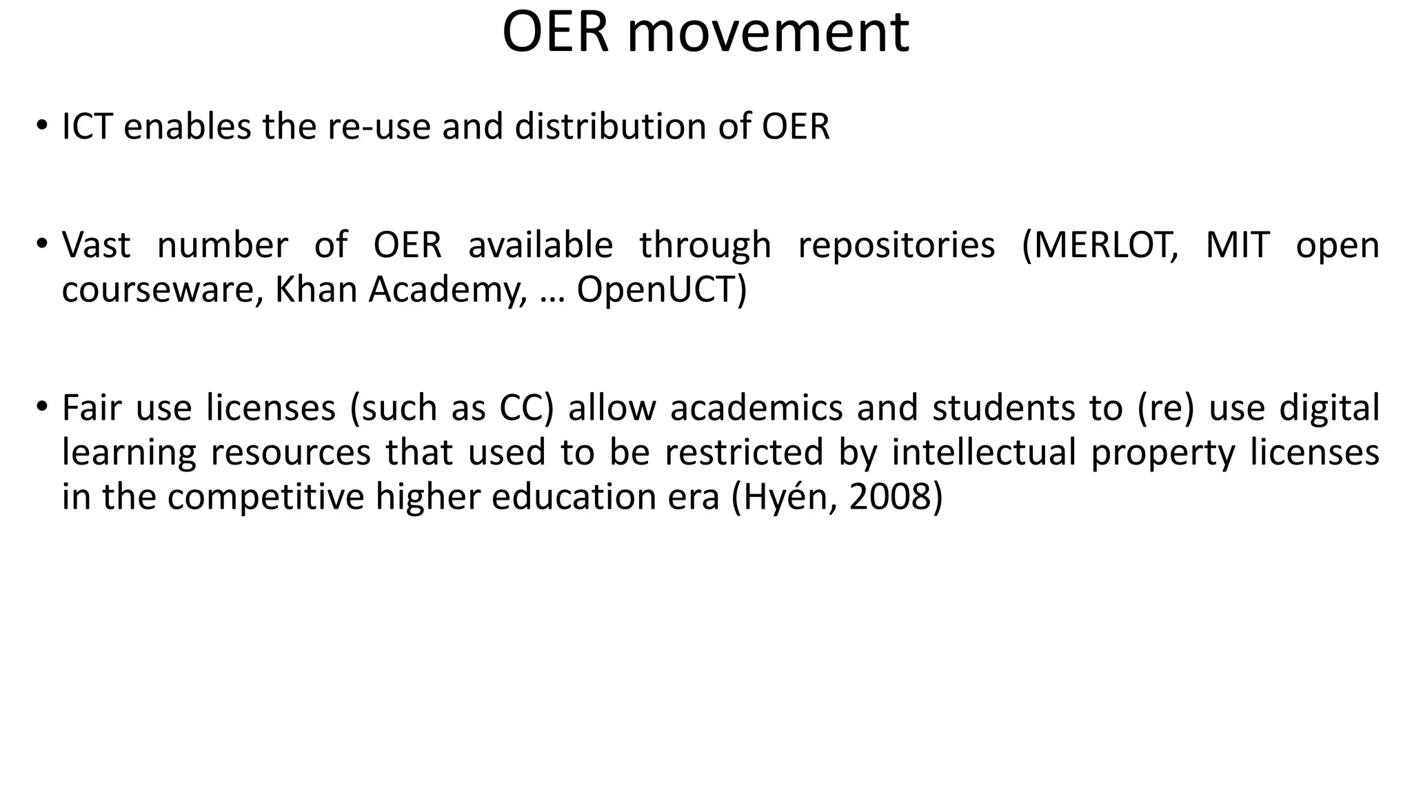 OER movement
• ICT enables the re-use and distribution of OER
• Vast number of OER available through repositories (MERLOT, MIT open
courseware, Khan Academy, … OpenUCT)
• Fair use licenses (such as CC) allow academics and students to (re) use digital
learning resources that used to be restricted by intellectual property licenses
in the competitive higher education era (Hyén, 2008)
 