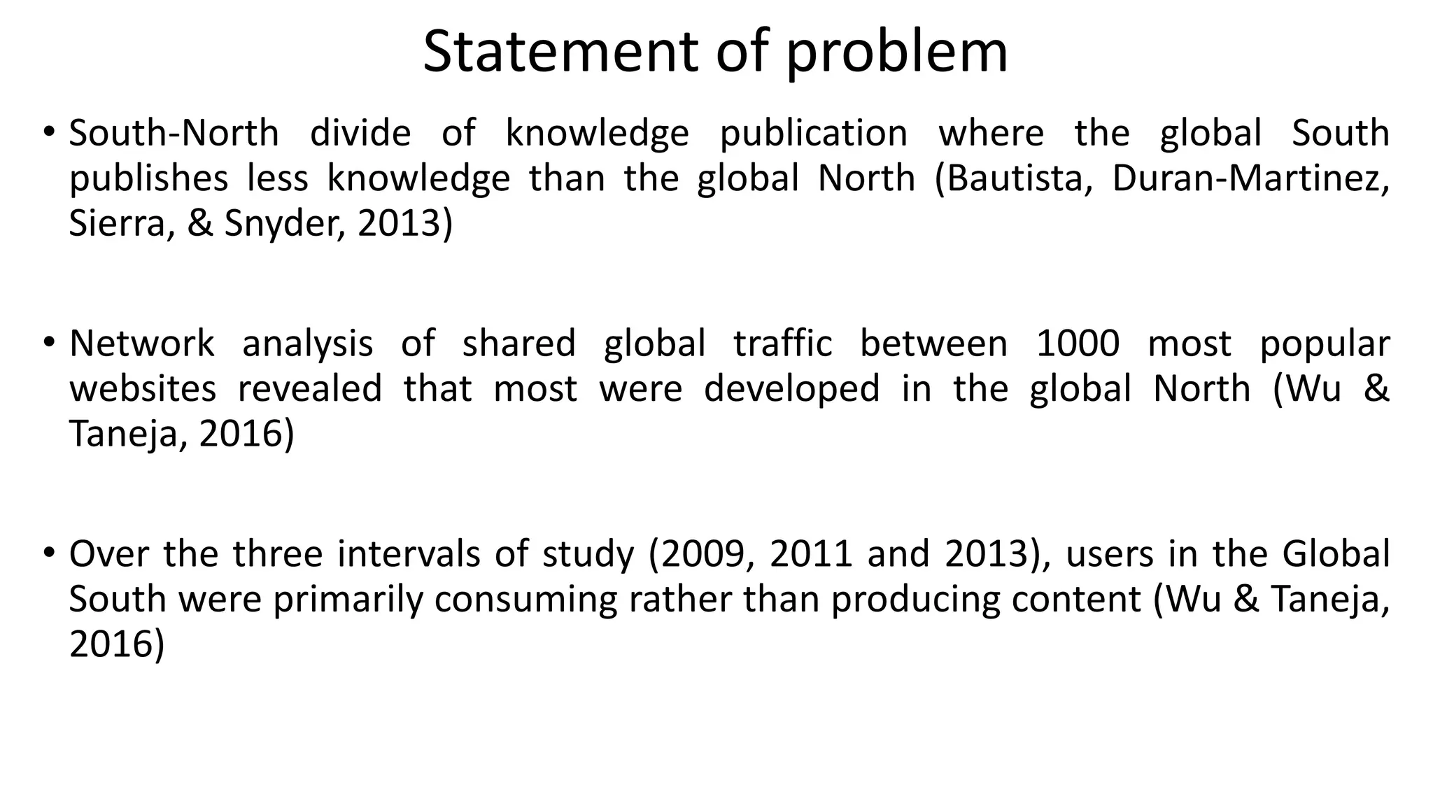 Statement of problem
• South-North divide of knowledge publication where the global South
publishes less knowledge than the global North (Bautista, Duran-Martinez,
Sierra, & Snyder, 2013)
• Network analysis of shared global traffic between 1000 most popular
websites revealed that most were developed in the global North (Wu &
Taneja, 2016)
• Over the three intervals of study (2009, 2011 and 2013), users in the Global
South were primarily consuming rather than producing content (Wu & Taneja,
2016)
 