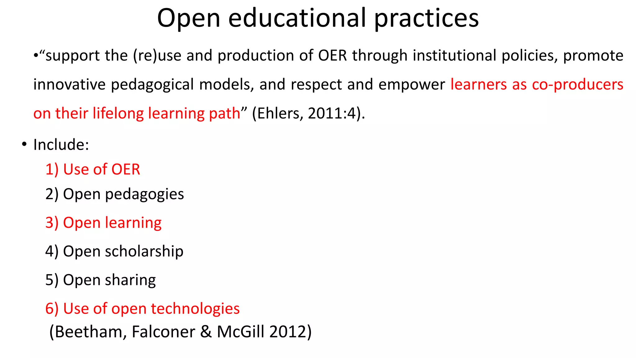 Open educational practices
•“support the (re)use and production of OER through institutional policies, promote
innovative pedagogical models, and respect and empower learners as co-producers
on their lifelong learning path” (Ehlers, 2011:4).
• Include:
1) Use of OER
2) Open pedagogies
3) Open learning
4) Open scholarship
5) Open sharing
6) Use of open technologies
(Beetham, Falconer & McGill 2012)
 