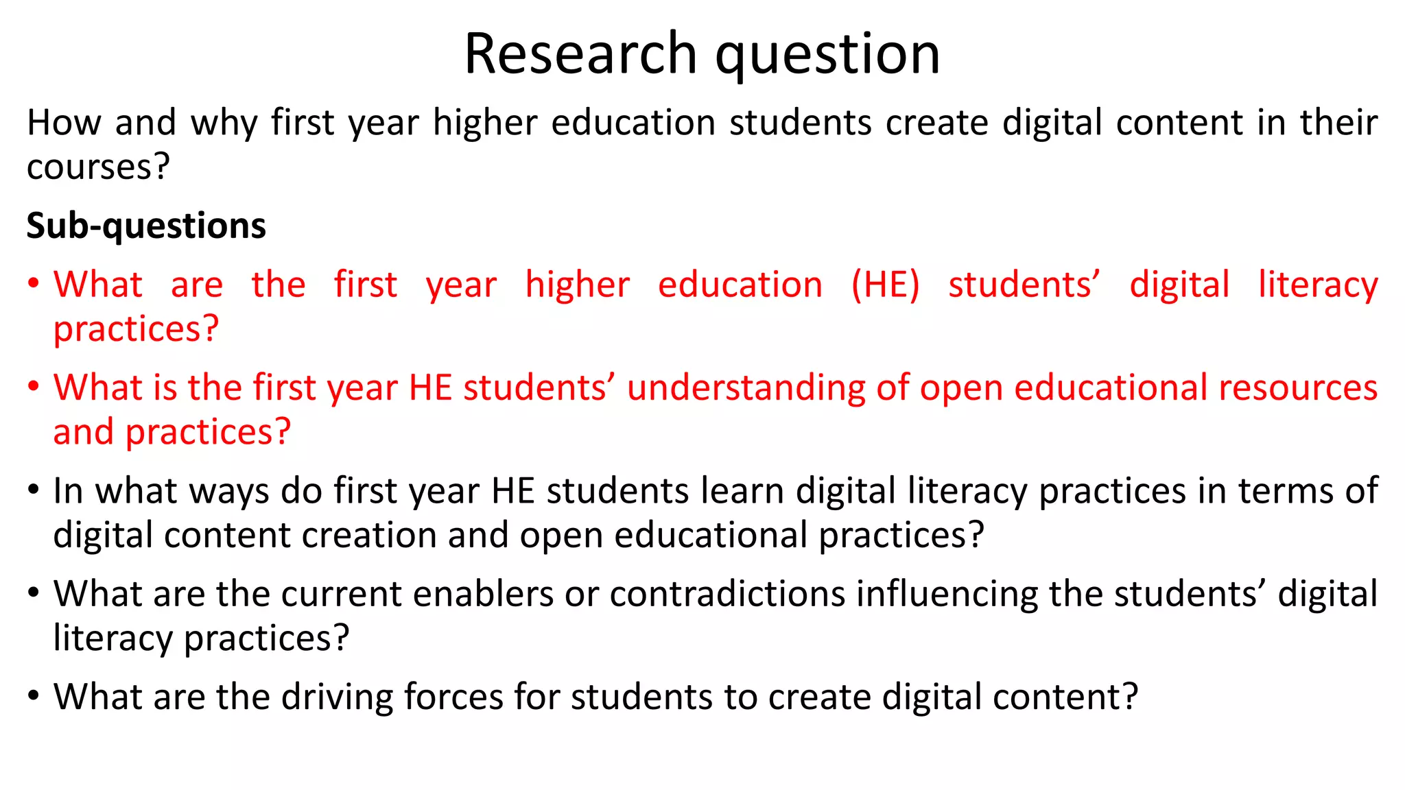 Research question
How and why first year higher education students create digital content in their
courses?
Sub-questions
• What are the first year higher education (HE) students’ digital literacy
practices?
• What is the first year HE students’ understanding of open educational resources
and practices?
• In what ways do first year HE students learn digital literacy practices in terms of
digital content creation and open educational practices?
• What are the current enablers or contradictions influencing the students’ digital
literacy practices?
• What are the driving forces for students to create digital content?
 
