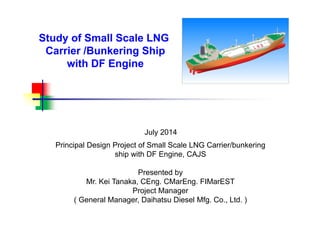 Study of Small Scale LNG
Carrier /Bunkering Ship
with DF Engine
July 2014
Principal Design Project of Small Scale LNG Carrier/bunkering
ship with DF Engine, CAJS
Presented by
Mr. Kei Tanaka, CEng. CMarEng. FIMarEST
Project Manager
( General Manager, Daihatsu Diesel Mfg. Co., Ltd. )
 