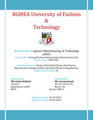 BGMEA University of Fashion
&
Technology
Department of Apparel Manufacturing & Technology
(AMT)
Course Title: Sewing Machine Engineering & Attachments (Lab)
Course Code: GMT4102
Experiment Name: Study on Main Shaft (Power Distribution
Adjustments) of Single Needle Lock Stitch (SNLS) Sewing Machine.
Experiment Number: 04.
Submittedto: Submittedby:
Md. Golam Robbani Md. Anasmahmud
Lecturer Id: 161-139-0-145
Department of AMT Batch: 161
BUFT Section:AMT-4
Experiment Date: 07-03-2019
Submission Date: 09-03-2019
 