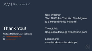 Thank You!
Nathan McMahon, Avi Networks
nathan@avinetworks.com
avinetworks.com
Next Webinar:
“Top 10 iRules That You Can Migrate
to a Modern Policy Platform”
Try out Avi:
Request a demo @ avinetworks.com
Learn more:
avinetworks.com/workshops
 