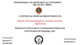 VISVESVARAYA TECHNOLOGICAL UNIVERSITY
BELAGAVI - 590014
A TECHNICAL SEMINAR PRESENTATION ON
Robotic Micromanipulation: Actuators and their
Application
Department of Electronics & Communication Engineering
S.D.M Institute Of Technology, Ujire
Seminar guide
Mr.Mahesh D S
Presented by
Bharath R N
4SU20EC006
 