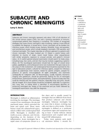 SUBACUTE AND
CHRONIC MENINGITIS
Larry E. Davis
ABSTRACT
Subacute and chronic meningitis represent only about 10% of all infections of
the central nervous system (CNS), but with a growing population of immuno-
compromised patients their frequency is increasing. The number of recognized
etiologies that cause chronic meningitis is also increasing, making it more difficult
to establish the diagnosis. In broad terms, chronic meningitis can be divided into
infectious causes, which include viruses, bacteria, Rickettsia, fungi, and parasites;
and noninfectious causes, which include neoplastic meningitis, CNS vasculitis, and
chemical meningitis. This chapter describes an efficient approach to patients with
chronic meningitis. The steps involved are: (1) Obtain a careful history with
attention to country of origin, recent travel history, other acquaintances
with similar symptoms, exposure to unusual animals, and patient’s immune
status. (2) A careful general physical examination should search for body areas,
including lungs, liver, joints, and skin that may be involved, suggesting a systemic
illness. (3) The neurological examination should look for signs of cranial nerve
palsies, papilledema, and lumbosacral nerve root involvement that give clues as to
the areas of CNS involvement. (4) Cerebrospinal fluid should be examined for the
type of pleocytosis present, cultured for infectious agents, assayed for infectious
agents by polymerase chain reaction, tested for specific antigens, assayed for
presence of specific immunoglobulin M (IgM) antibodies, and examined
cytologically for malignant cells. (5) Neuroimaging, usually magnetic resonance
imaging with gadolinium, should be performed, looking for foci of meningeal
enhancement, parenchymal masses, and hydrocephalus. Suspicious body sites that
could be infected with the systemic infection, especially lungs and joints, should
also be imaged. (6) A tissue biopsy should be considered, especially if a suspicious
skin, lung, liver, or kidney lesion is identified. If neuroimaging identifies an
enhancing meningeal site, biopsy of the arachnoid and pia mater followed by
histological examination may yield the diagnosis.
INTRODUCTION
Meningitis is defined as inflammation
involving the meninges. The meninges
consist of two membranes, the pia and
arachnoid mater, which surround the
brain and spinal cord. These mem-
branes create the subarachnoid space,
which is filled with cerebrospinal fluid
(CSF). Meningitis is classified arbi-
trarily as acute, subacute, and chronic,
depending on the duration of the
inflammation. Acute meningitis has a
rapid onset of symptoms (hours to a
few days) and is usually caused by
etiologies that are different from those
that produce subacute and chronic
meningitis. Subacute meningitis has
an onset that is slower, evolving typi-
cally over days to a few weeks. Chronic
meningitis is defined as a syndrome
of persistent signs and symptoms last-
ing at least 4 weeks without clinical
improvement and coupled with con-
tinued CSF inflammation.
Today, most patients seek medi-
cal attention before 1 month for
27
KEY POINT:
A Chronic
meningitis
is defined as
a syndrome
of persistent
signs and
symptoms
lasting at
least 4 weeks
without
clinical
improvement
and coupled
with continued
CSF
inflammation.
Copyright © Lippincott Williams & Wilkins. Unauthorized reproduction of this article is prohibited.
 