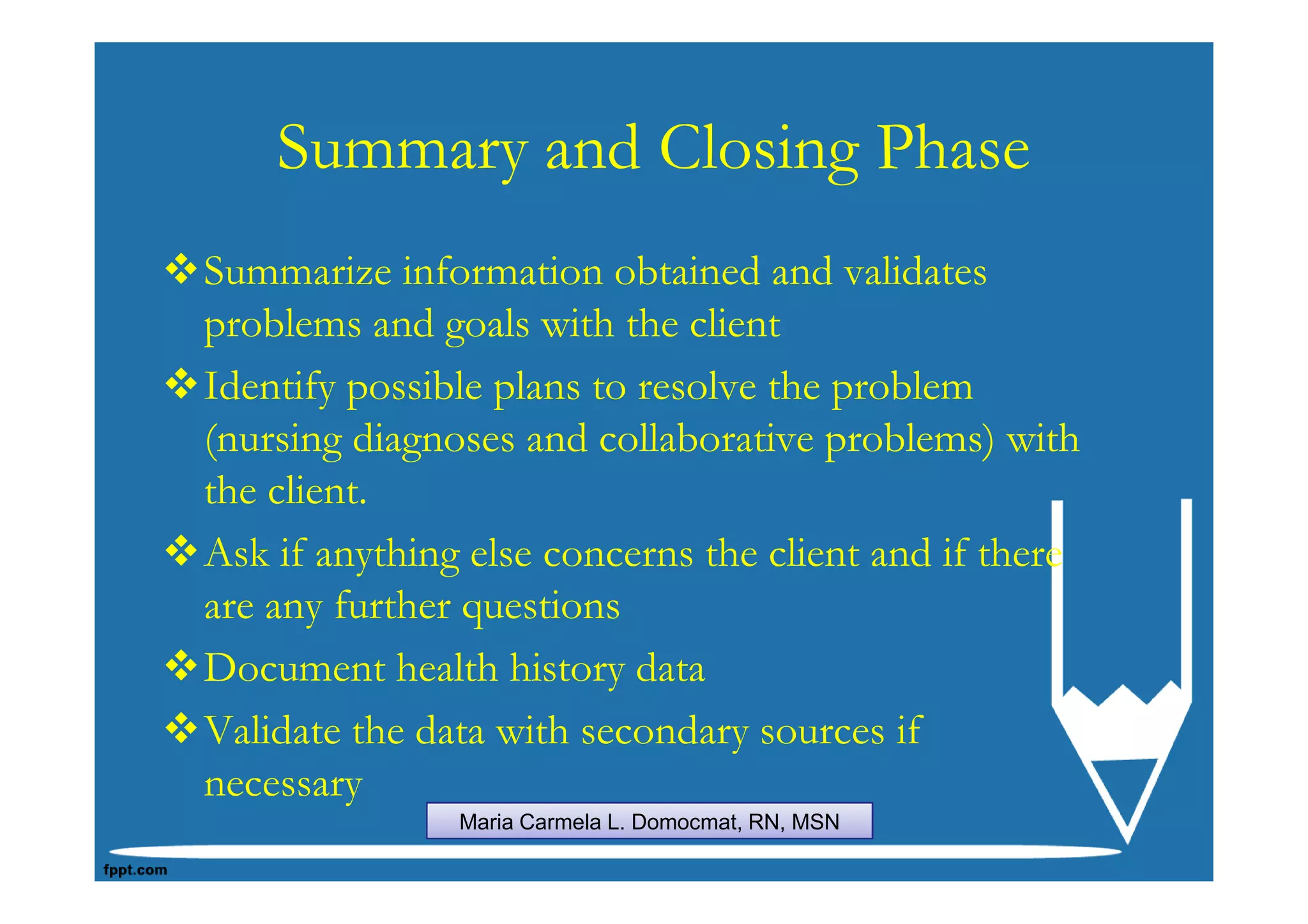 Summary and Closing Phase
Summarize information obtained and validates
problems and goals with the client
Identify possible plans to resolve the problem
(nursing diagnoses and collaborative problems) with
the client.
Ask if anything else concerns the client and if there
are any further questions
Document health history data
Validate the data with secondary sources if
necessary
               Maria Carmela L. Domocmat, RN, MSN
 
