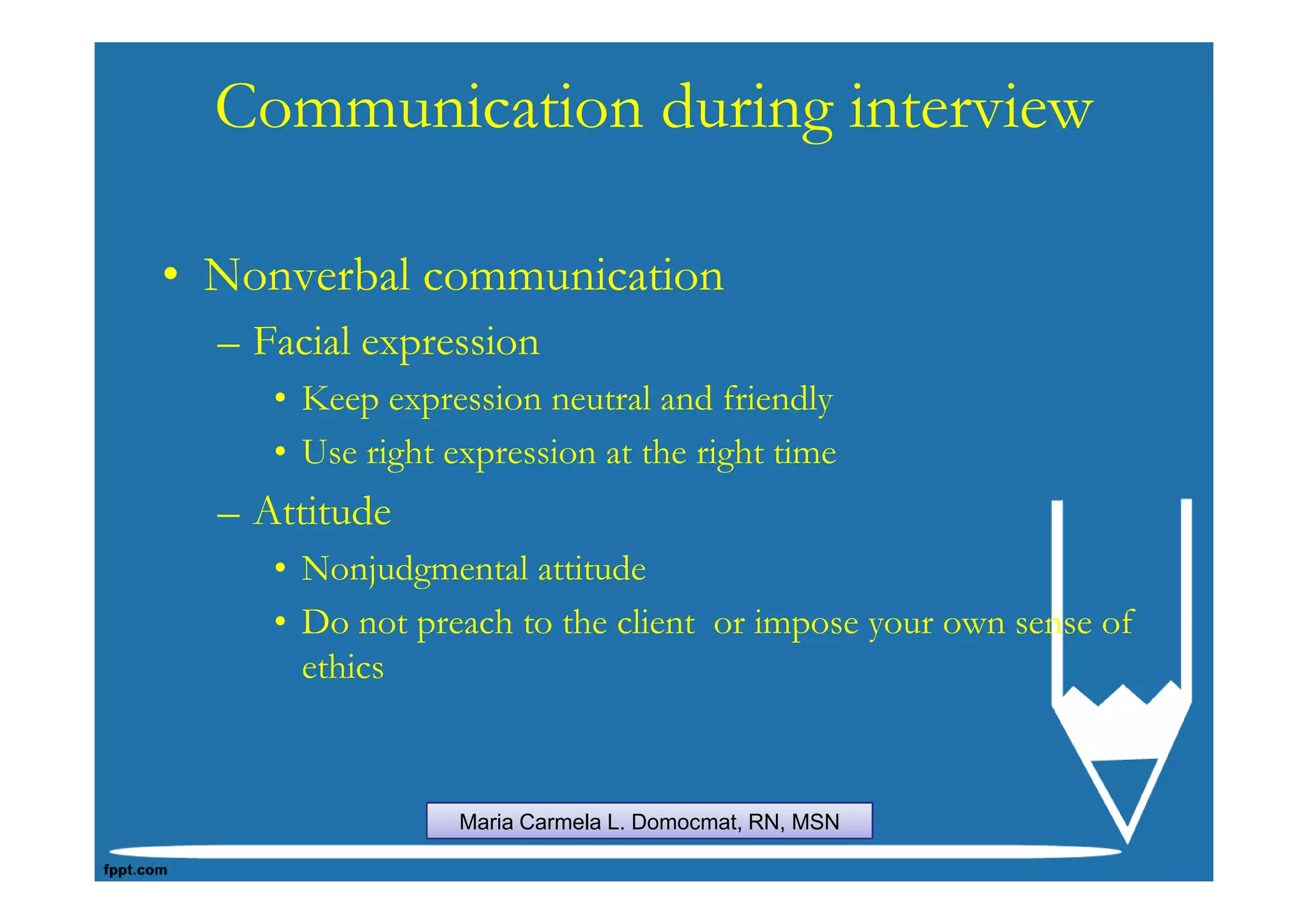 Communication during interview

• Nonverbal communication
  – Facial expression
     • Keep expression neutral and friendly
     • Use right expression at the right time
  – Attitude
     • Nonjudgmental attitude
     • Do not preach to the client or impose your own sense of
       ethics



                  Maria Carmela L. Domocmat, RN, MSN
 