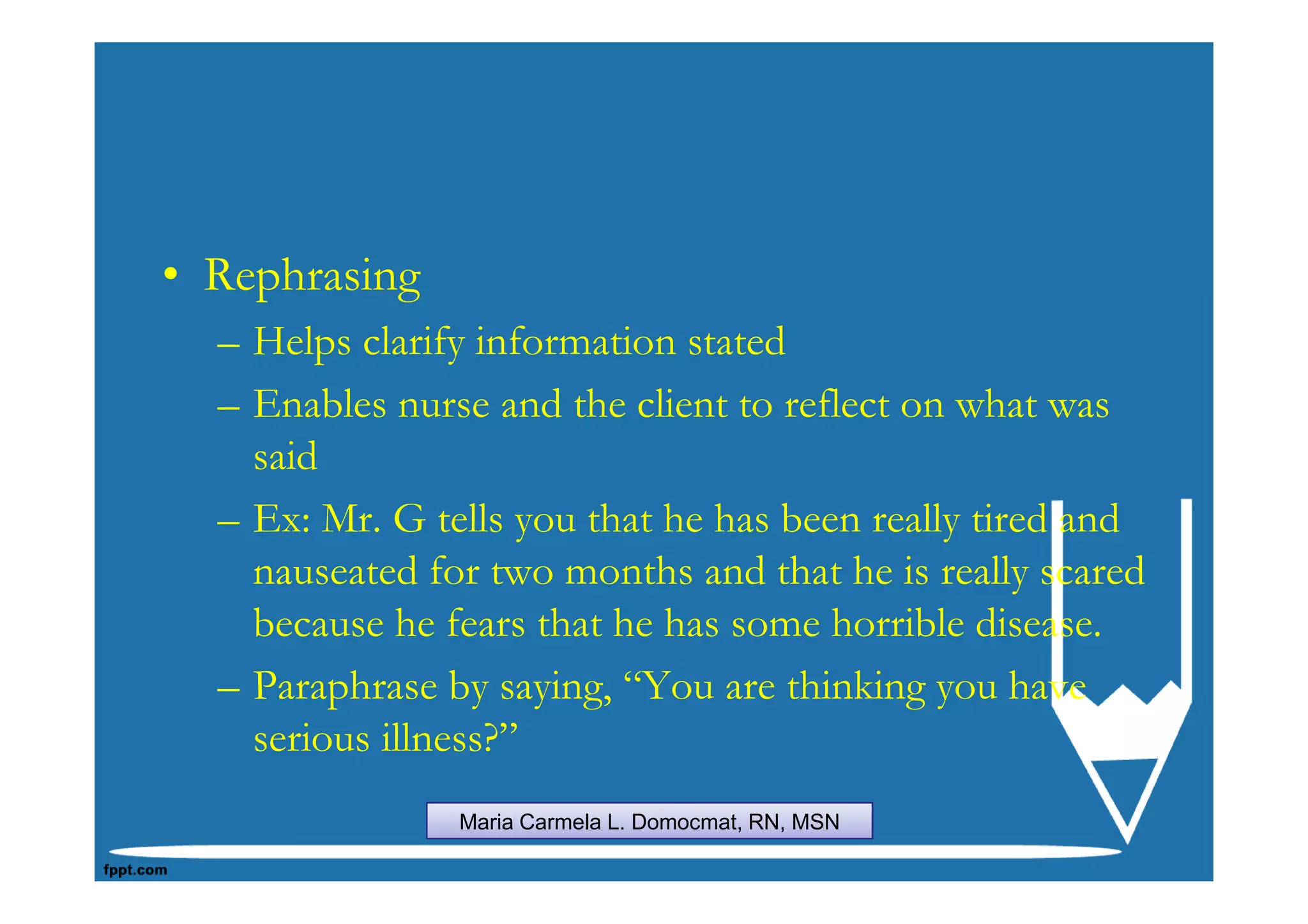 • Rephrasing
  – Helps clarify information stated
  – Enables nurse and the client to reflect on what was
    said
  – Ex: Mr. G tells you that he has been really tired and
    nauseated for two months and that he is really scared
    because he fears that he has some horrible disease.
  – Paraphrase by saying, “You are thinking you have
    serious illness?”
                Maria Carmela L. Domocmat, RN, MSN
 