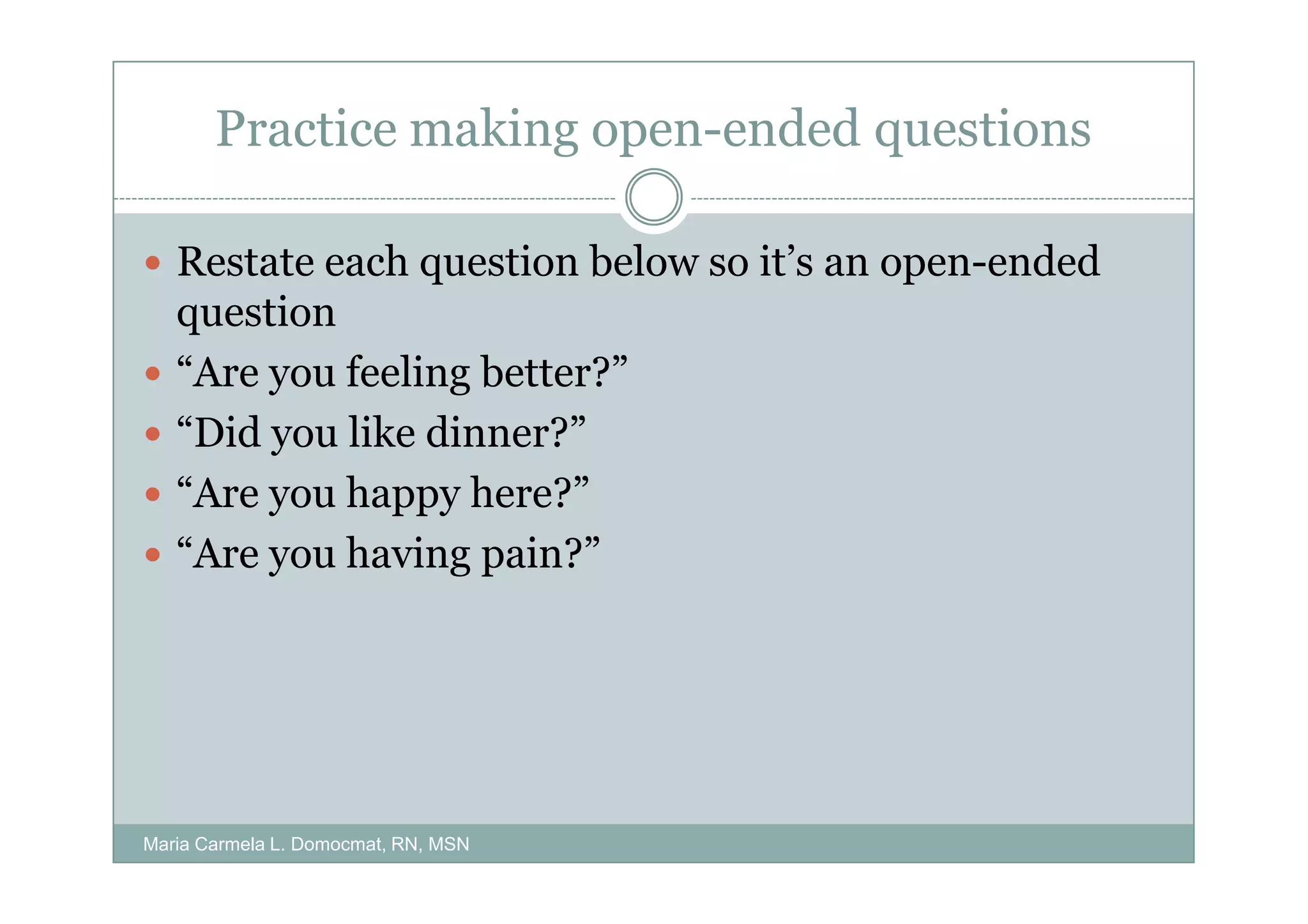 Practice making open-ended questions

   Restate each question below so it’s an open-ended
   question
   “Are you feeling better?”
   “Did you like dinner?”
   “Are you happy here?”
   “Are you having pain?”




Maria Carmela L. Domocmat, RN, MSN
 