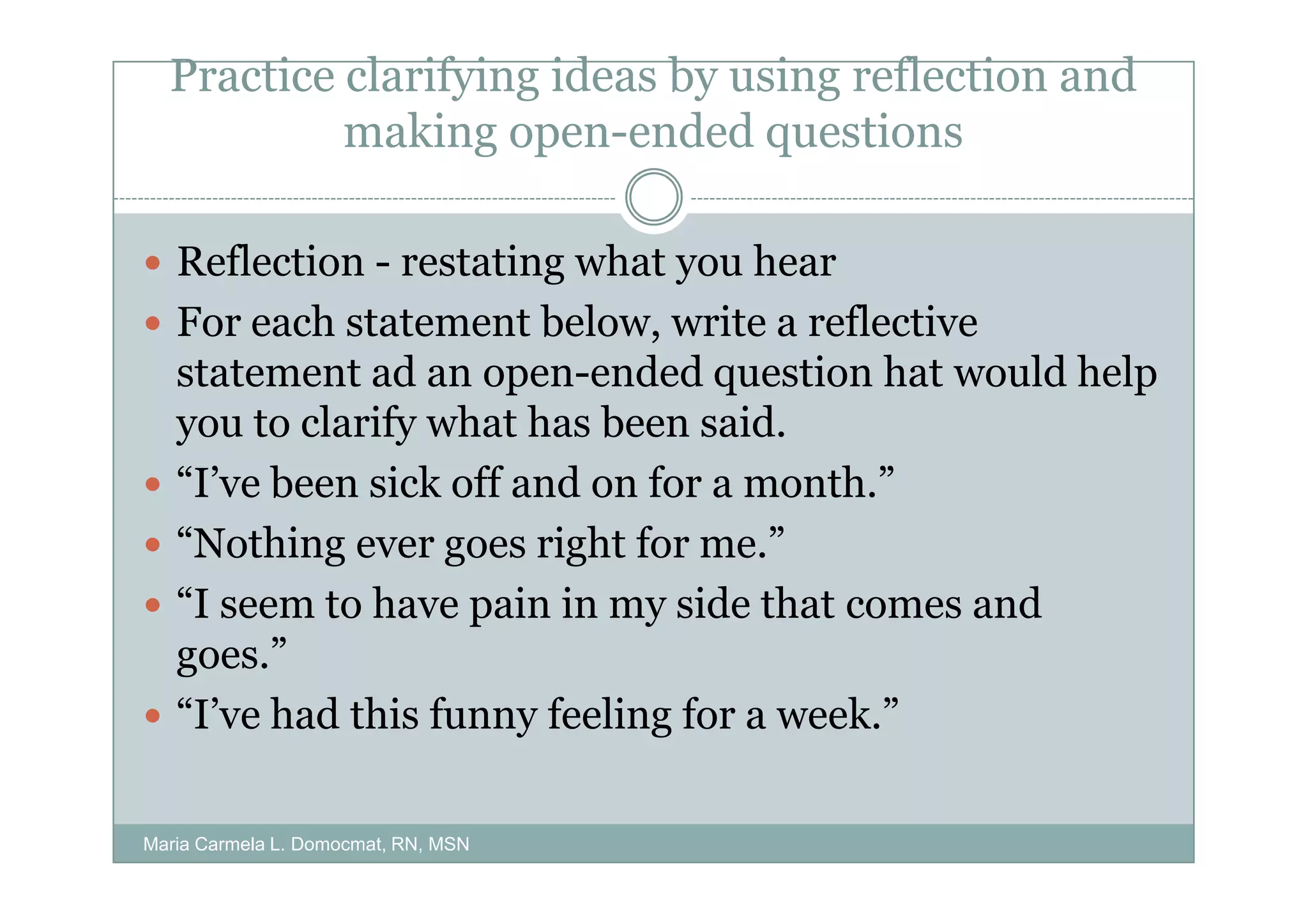 Practice clarifying ideas by using reflection and
           making open-ended questions

   Reflection - restating what you hear
   For each statement below, write a reflective
   statement ad an open-ended question hat would help
   you to clarify what has been said.
   “I’ve been sick off and on for a month.”
   “Nothing ever goes right for me.”
   “I seem to have pain in my side that comes and
   goes.”
   “I’ve had this funny feeling for a week.”

Maria Carmela L. Domocmat, RN, MSN
 
