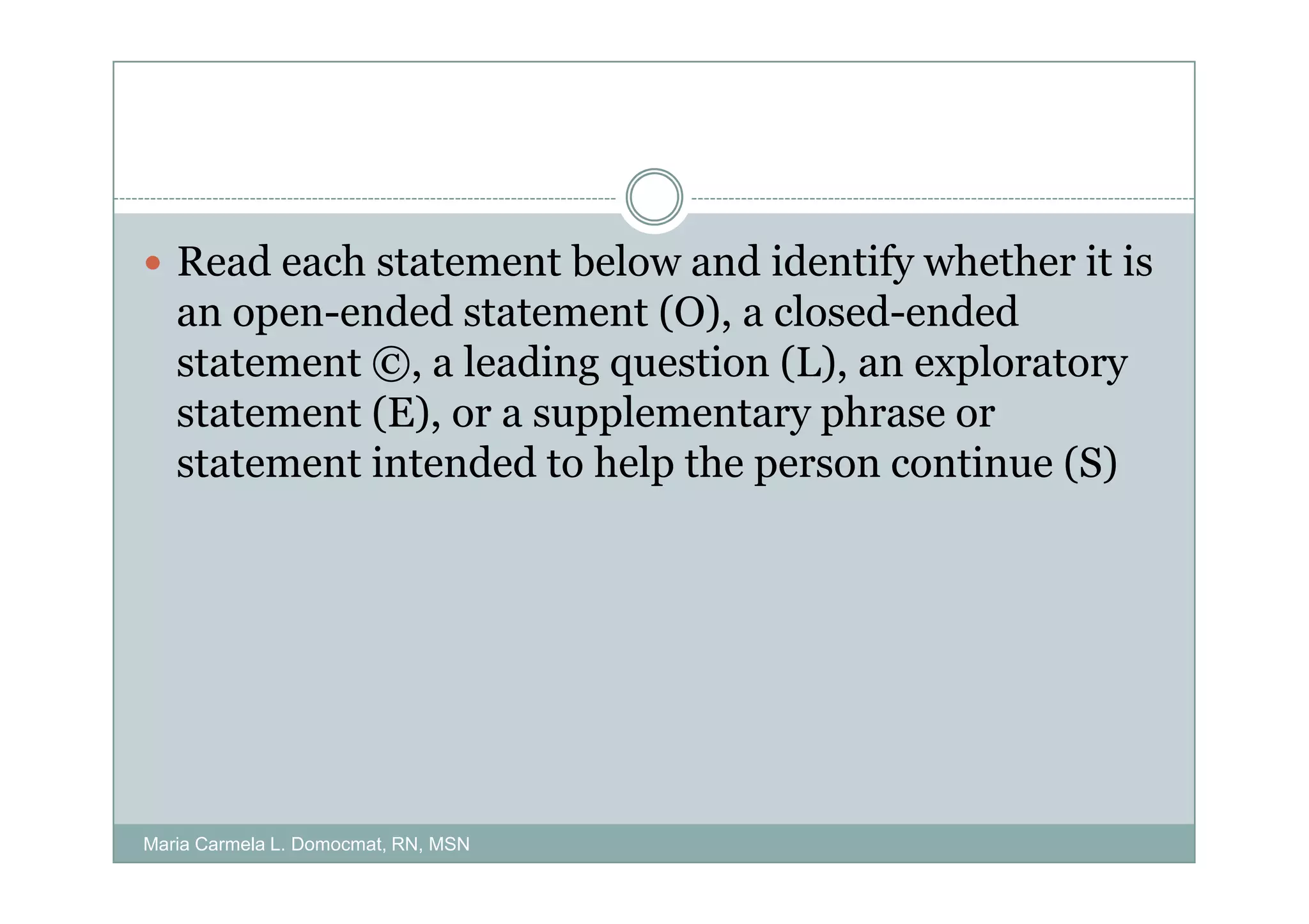 Read each statement below and identify whether it is
   an open-ended statement (O), a closed-ended
   statement ©, a leading question (L), an exploratory
   statement (E), or a supplementary phrase or
   statement intended to help the person continue (S)




Maria Carmela L. Domocmat, RN, MSN
 