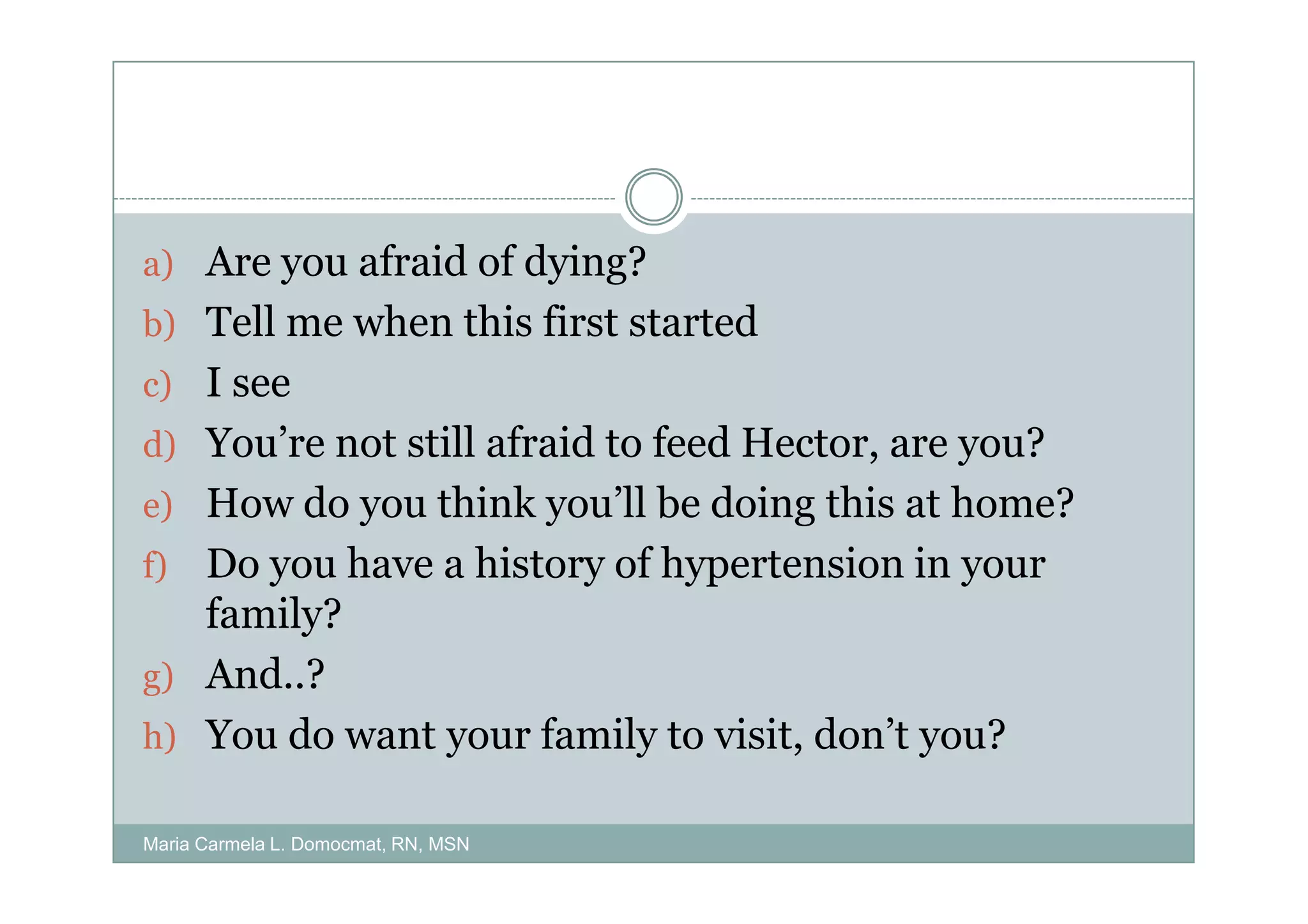 a) Are you afraid of dying?
b) Tell me when this first started
c) I see
d) You’re not still afraid to feed Hector, are you?
e) How do you think you’ll be doing this at home?
f) Do you have a history of hypertension in your
   family?
g) And..?
h) You do want your family to visit, don’t you?

Maria Carmela L. Domocmat, RN, MSN
 