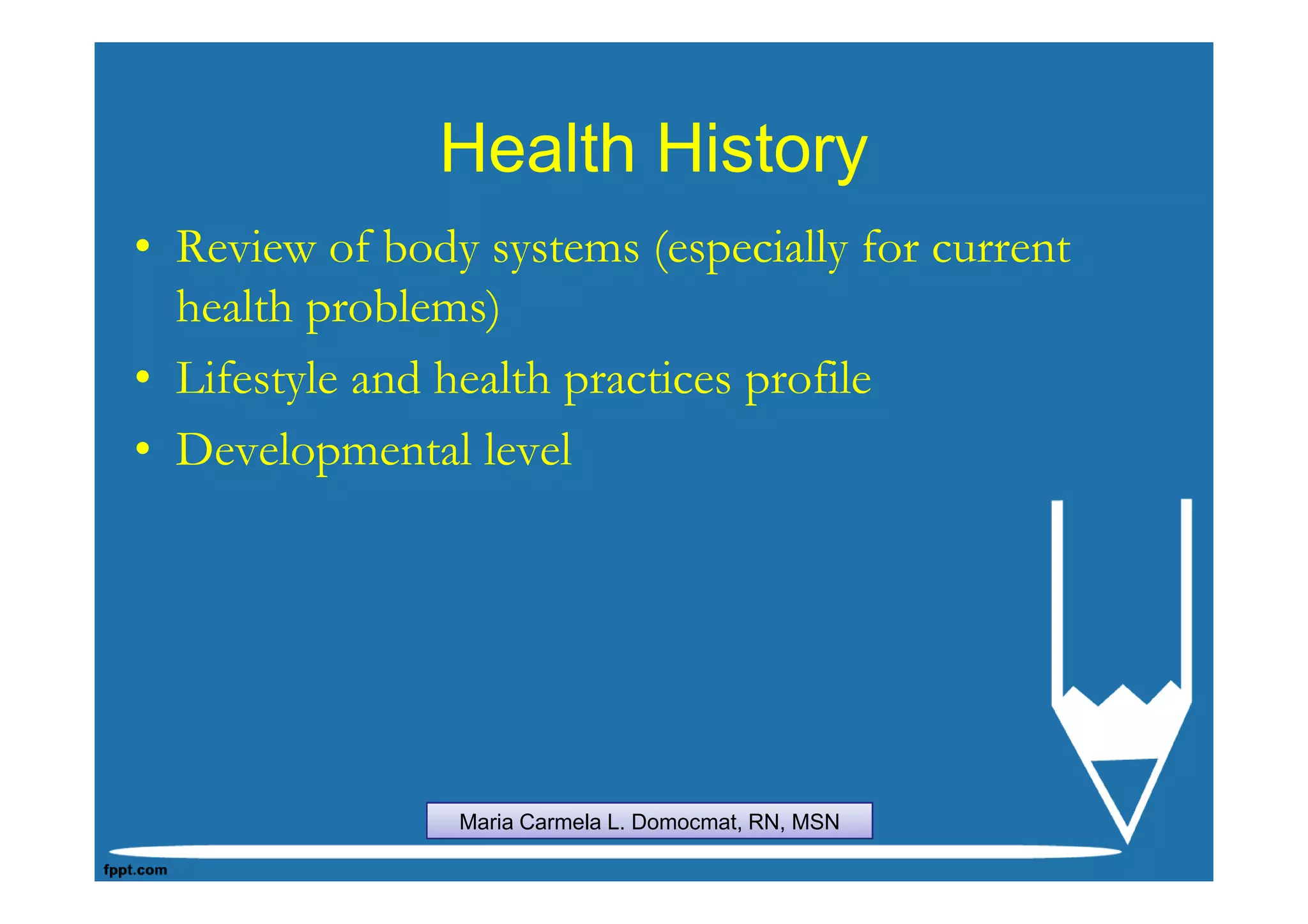 Health History
• Review of body systems (especially for current
  health problems)
• Lifestyle and health practices profile
• Developmental level




                Maria Carmela L. Domocmat, RN, MSN
 