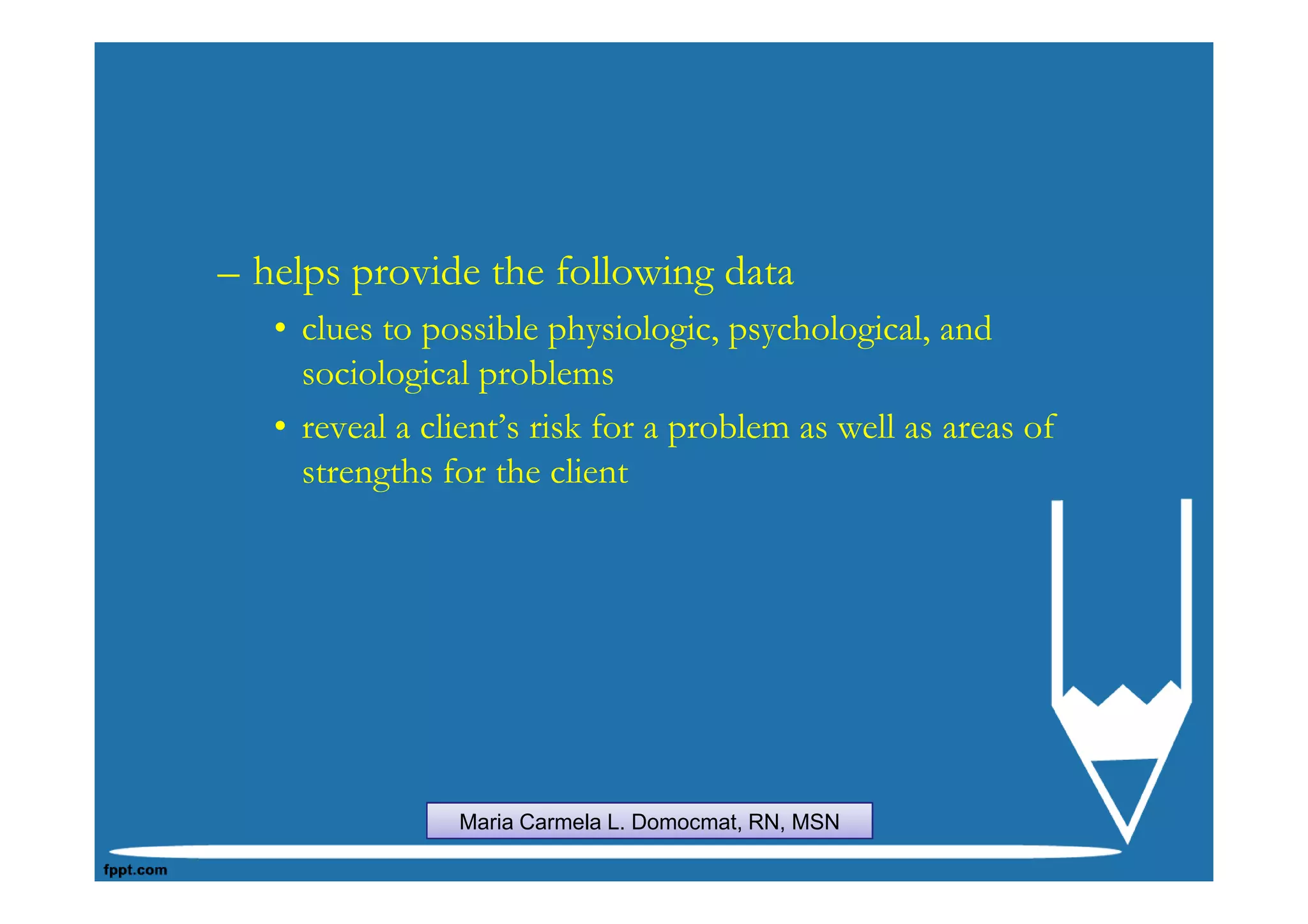 – helps provide the following data
   • clues to possible physiologic, psychological, and
     sociological problems
   • reveal a client’s risk for a problem as well as areas of
     strengths for the client




                Maria Carmela L. Domocmat, RN, MSN
 
