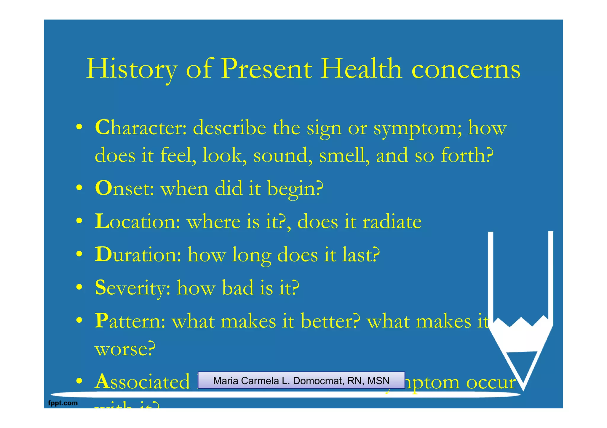 History of Present Health concerns
• Character: describe the sign or symptom; how
  does it feel, look, sound, smell, and so forth?
• Onset: when did it begin?
• Location: where is it?, does it radiate
• Duration: how long does it last?
• Severity: how bad is it?
• Pattern: what makes it better? what makes it
  worse?
• Associated Factors: what otherMSN
                 Maria Carmela L. Domocmat, RN, symptom occur


  with it?
 