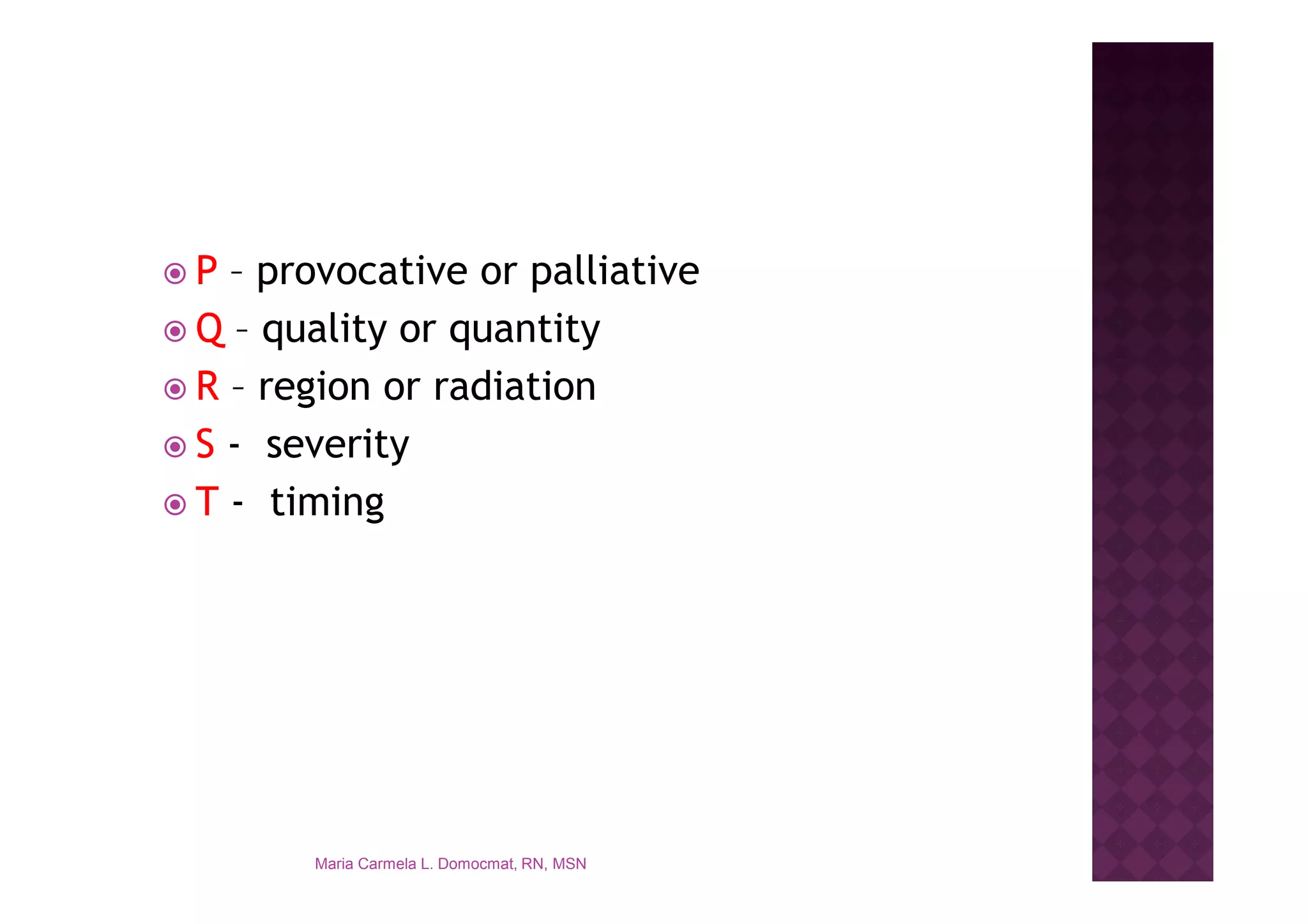 P – provocative or palliative
Q – quality or quantity
R – region or radiation
S - severity
T - timing




      Maria Carmela L. Domocmat, RN, MSN
 