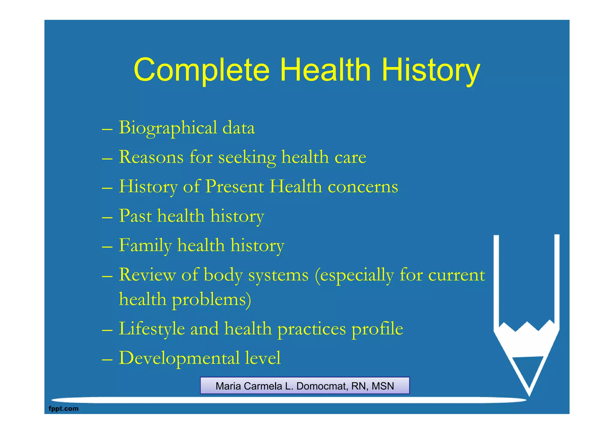 Complete Health History
– Biographical data
– Reasons for seeking health care
– History of Present Health concerns
– Past health history
– Family health history
– Review of body systems (especially for current
  health problems)
– Lifestyle and health practices profile
– Developmental level
              Maria Carmela L. Domocmat, RN, MSN
 