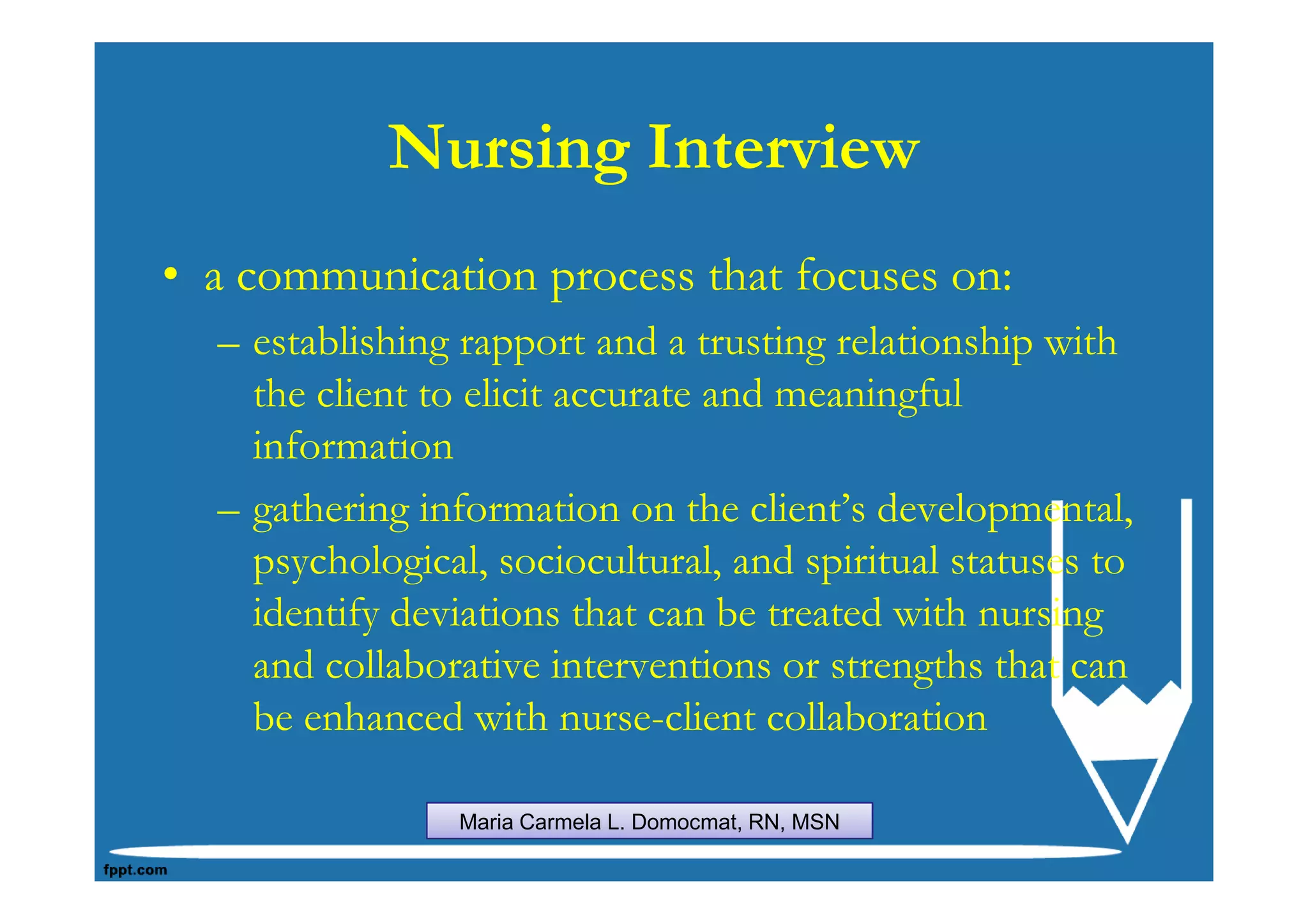 Nursing Interview
• a communication process that focuses on:
  – establishing rapport and a trusting relationship with
    the client to elicit accurate and meaningful
    information
  – gathering information on the client’s developmental,
    psychological, sociocultural, and spiritual statuses to
    identify deviations that can be treated with nursing
    and collaborative interventions or strengths that can
    be enhanced with nurse-client collaboration

                 Maria Carmela L. Domocmat, RN, MSN
 