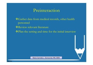 Preinteraction
Gather data from medical records, other health
personnel
Review relevant literature
Plan the setting and time for the initial interview




            Maria Carmela L. Domocmat, RN, MSN
 