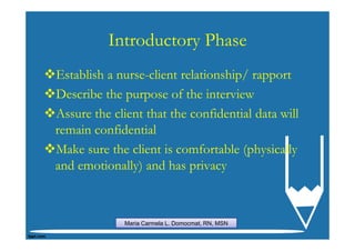 Introductory Phase
Establish a nurse-client relationship/ rapport
Describe the purpose of the interview
Assure the client that the confidential data will
remain confidential
Make sure the client is comfortable (physically
and emotionally) and has privacy



             Maria Carmela L. Domocmat, RN, MSN
 