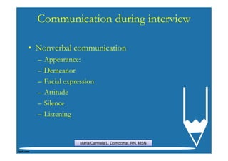 Communication during interview

• Nonverbal communication
  –   Appearance:
  –   Demeanor
  –   Facial expression
  –   Attitude
  –   Silence
  –   Listening


                  Maria Carmela L. Domocmat, RN, MSN
 