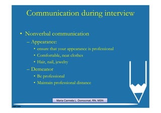 Communication during interview

• Nonverbal communication
  – Appearance:
    • ensure that your appearance is professional
    • Comfortable, neat clothes
    • Hair, nail, jewelry
  – Demeanor
    • Be professional
    • Maintain professional distance


                Maria Carmela L. Domocmat, RN, MSN
 