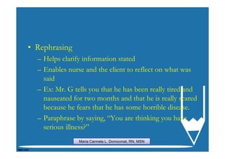 • Rephrasing
  – Helps clarify information stated
  – Enables nurse and the client to reflect on what was
    said
  – Ex: Mr. G tells you that he has been really tired and
    nauseated for two months and that he is really scared
    because he fears that he has some horrible disease.
  – Paraphrase by saying, “You are thinking you have
    serious illness?”
                Maria Carmela L. Domocmat, RN, MSN
 
