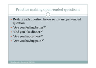 Practice making open-ended questions

   Restate each question below so it’s an open-ended
   question
   “Are you feeling better?”
   “Did you like dinner?”
   “Are you happy here?”
   “Are you having pain?”




Maria Carmela L. Domocmat, RN, MSN
 
