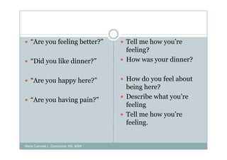 “Are you feeling better?”         Tell me how you’re
                                     feeling?
   “Did you like dinner?”            How was your dinner?


   “Are you happy here?”             How do you feel about
                                     being here?
   “Are you having pain?”            Describe what you’re
                                     feeling
                                     Tell me how you’re
                                     feeling.


Maria Carmela L. Domocmat, RN, MSN
 