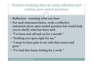 Practice clarifying ideas by using reflection and
           making open-ended questions

   Reflection - restating what you hear
   For each statement below, write a reflective
   statement ad an open-ended question hat would help
   you to clarify what has been said.
   “I’ve been sick off and on for a month.”
   “Nothing ever goes right for me.”
   “I seem to have pain in my side that comes and
   goes.”
   “I’ve had this funny feeling for a week.”

Maria Carmela L. Domocmat, RN, MSN
 