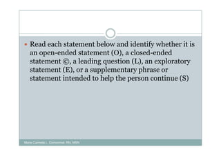 Read each statement below and identify whether it is
   an open-ended statement (O), a closed-ended
   statement ©, a leading question (L), an exploratory
   statement (E), or a supplementary phrase or
   statement intended to help the person continue (S)




Maria Carmela L. Domocmat, RN, MSN
 