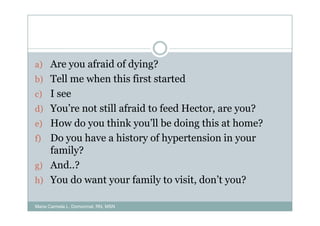 a) Are you afraid of dying?
b) Tell me when this first started
c) I see
d) You’re not still afraid to feed Hector, are you?
e) How do you think you’ll be doing this at home?
f) Do you have a history of hypertension in your
   family?
g) And..?
h) You do want your family to visit, don’t you?

Maria Carmela L. Domocmat, RN, MSN
 