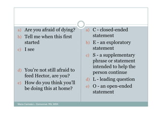 a) Are you afraid of dying?          a) C - closed-ended
b) Tell me when this first                statement
   started                           b)   E - an exploratory
c) I see                                  statement
                                     c)   S - a supplementary
                                          phrase or statement
                                          intended to help the
d) You’re not still afraid to
                                          person continue
   feed Hector, are you?
                                     d)   L - leading question
e) How do you think you’ll
   be doing this at home?            e)   O - an open-ended
                                          statement

Maria Carmela L. Domocmat, RN, MSN
 