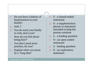 f. Do you have a history of          f)   C - a closed-ended
   hypertension in your                   statement
   family?                           g)   S - a supplementary
g. And..?                                 phrase or statement
h. You do want your family                intended to help the
   to visit, don’t you?                   person continue
i. How do you feel about             h)   L - a leading question
   being here?                       i)   O - an open-ended
j. You don’t need more                    statement
   practice, do you?                 j)   L - leading question
k. Explain what you mean             k)   E - an exploratory
   by a “long time”                       statement

Maria Carmela L. Domocmat, RN, MSN
 