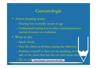 Gerontologic
• Assess hearing acuity
  – Hearing loss normally occurs in age
  – Undetected hearing loss is often misinterpreted as
    mental slowness or confusion
• What to do:
  – Speak slowly
  – Face the client at all times during the interview
  – Position yourself so that you are speaking on the
    side of the client that has the ear with better acuity
  – Do no yell at the clientDomocmat, RN, MSN
                 Maria Carmela L.
 