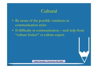 Cultural
• Be aware of the possible variations in
  communication styles
• If difficulty in communication – seek help from
  “culture broker” or culture expert.




               Maria Carmela L. Domocmat, RN, MSN
 